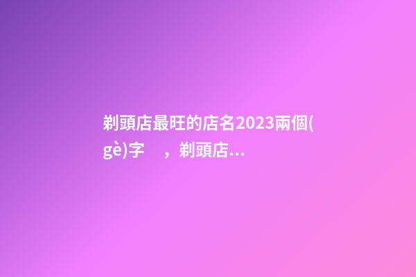 剃頭店最旺的店名2023兩個(gè)字，剃頭店什么名字最發(fā)家-第1張-店鋪起名-玄機(jī)派